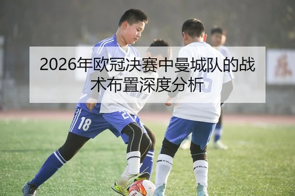 2026年欧冠决赛中曼城队的战术布置深度分析