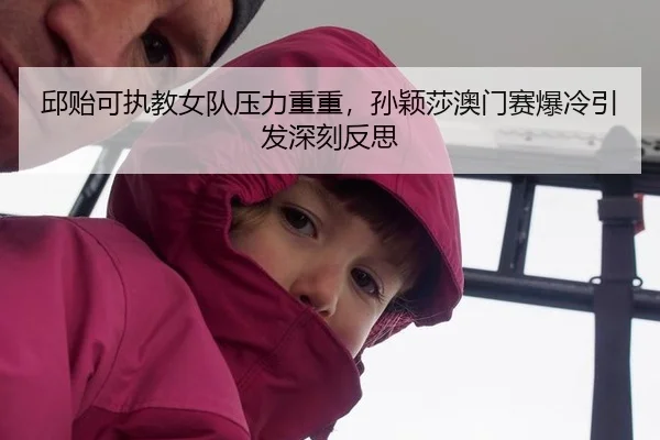 邱贻可执教女队压力重重，孙颖莎澳门赛爆冷引发深刻反思
