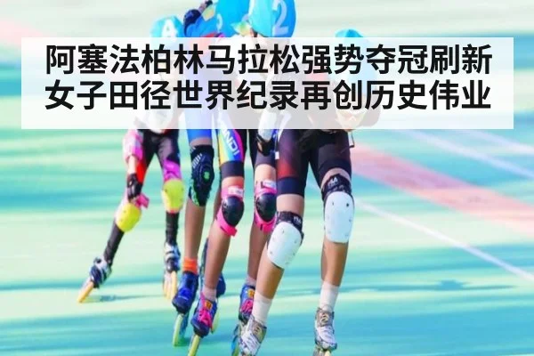 阿塞法柏林马拉松强势夺冠刷新女子田径世界纪录再创历史伟业
