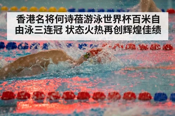 香港名将何诗蓓游泳世界杯百米自由泳三连冠 状态火热再创辉煌佳绩